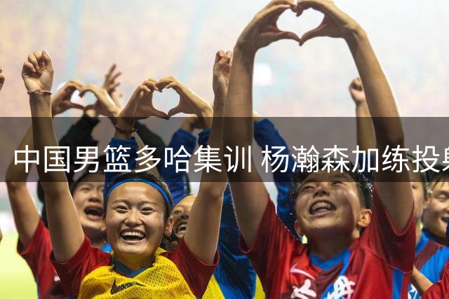 中国男篮多哈集训 杨瀚森加练投射备战卡塔尔