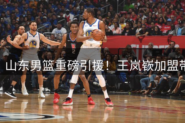 山东男篮重磅引援！王岚嵚加盟带来双重助力