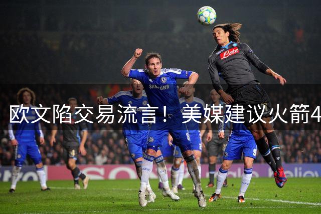 欧文陷交易流言！美媒建议火箭4换2组四巨：杜欧时隔四年再聚首冲冠