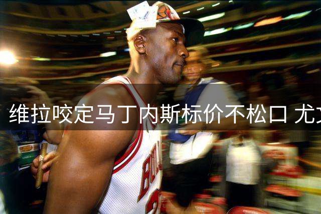 维拉咬定马丁内斯标价不松口 尤文坚称报价公允